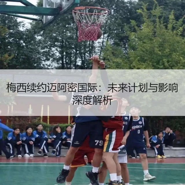 梅西续约迈阿密国际：未来计划与影响深度解析